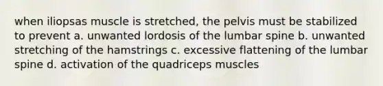 when iliopsas muscle is stretched, the pelvis must be stabilized to prevent a. unwanted lordosis of the lumbar spine b. unwanted stretching of the hamstrings c. excessive flattening of the lumbar spine d. activation of the quadriceps muscles