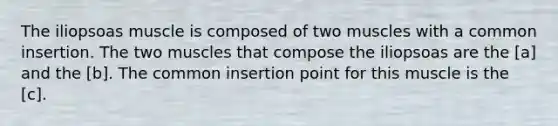 The iliopsoas muscle is composed of two muscles with a common insertion. The two muscles that compose the iliopsoas are the [a] and the [b]. The common insertion point for this muscle is the [c].