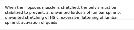 When the iliopsoas muscle is stretched, the pelvis must be stabilized to prevent: a. unwanted lordosis of lumbar spine b. unwanted stretching of HS c. excessive flattening of lumbar spine d. activation of quads