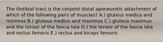 The iliotibial tract is the conjoint distal aponeurotic attachment of which of the following pairs of muscles? A.) gluteus medius and minimus B.) gluteus medius and maximus C.) gluteus maximus and the tensor of the fascia lata D.) the tensor of the fascia lata and rectus femoris E.) rectus and biceps femoris