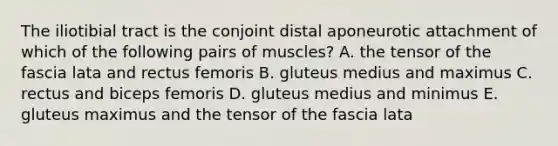 The iliotibial tract is the conjoint distal aponeurotic attachment of which of the following pairs of muscles? A. the tensor of the fascia lata and rectus femoris B. gluteus medius and maximus C. rectus and biceps femoris D. gluteus medius and minimus E. gluteus maximus and the tensor of the fascia lata