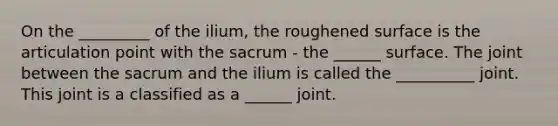 On the _________ of the ilium, the roughened surface is the articulation point with the sacrum - the ______ surface. The joint between the sacrum and the ilium is called the __________ joint. This joint is a classified as a ______ joint.