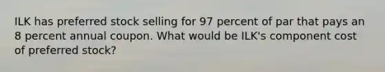 ILK has preferred stock selling for 97 percent of par that pays an 8 percent annual coupon. What would be ILK's component cost of preferred stock?