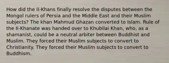 How did the Il-Khans finally resolve the disputes between the Mongol rulers of Persia and the Middle East and their Muslim subjects? The khan Mahmud Ghazan converted to Islam. Rule of the Il-Khanate was handed over to Khubilai Khan, who, as a shamanist, could be a neutral arbiter between Buddhist and Muslim. They forced their Muslim subjects to convert to Christianity. They forced their Muslim subjects to convert to Buddhism.