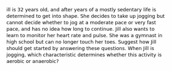 ill is 32 years old, and after years of a mostly sedentary life is determined to get into shape. She decides to take up jogging but cannot decide whether to jog at a moderate pace or very fast pace, and has no idea how long to continue. Jill also wants to learn to monitor her heart rate and pulse. She was a gymnast in high school but can no longer touch her toes. Suggest how Jill should get started by answering these questions. When Jill is jogging, which characteristic determines whether this activity is aerobic or anaerobic?