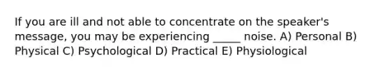 If you are ill and not able to concentrate on the speaker's message, you may be experiencing _____ noise. A) Personal B) Physical C) Psychological D) Practical E) Physiological