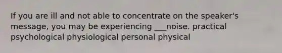 If you are ill and not able to concentrate on the speaker's message, you may be experiencing ___noise. practical psychological physiological personal physical