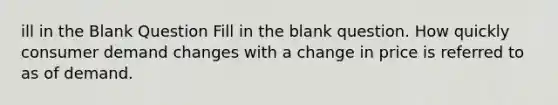 ill in the Blank Question Fill in the blank question. How quickly consumer demand changes with a change in price is referred to as of demand.