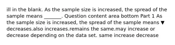 ill in the blank. As the sample size is​ increased, the spread of the sample means​ _______. Question content area bottom Part 1 As the sample size is​ increased, the spread of the sample means ▼ decreases.also increases.remains the same.may increase or decrease depending on the data set. same increase decrease