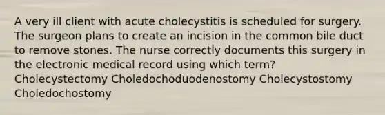 A very ill client with acute cholecystitis is scheduled for surgery. The surgeon plans to create an incision in the common bile duct to remove stones. The nurse correctly documents this surgery in the electronic medical record using which term? Cholecystectomy Choledochoduodenostomy Cholecystostomy Choledochostomy