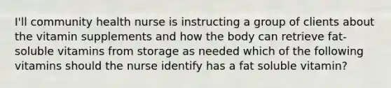 I'll community health nurse is instructing a group of clients about the vitamin supplements and how the body can retrieve fat-soluble vitamins from storage as needed which of the following vitamins should the nurse identify has a fat soluble vitamin?