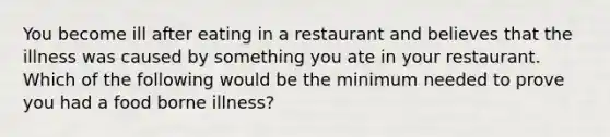 You become ill after eating in a restaurant and believes that the illness was caused by something you ate in your restaurant. Which of the following would be the minimum needed to prove you had a food borne illness?