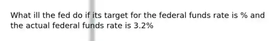 What ill the fed do if its target for the federal funds rate is % and the actual federal funds rate is 3.2%