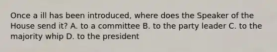 Once a ill has been introduced, where does the Speaker of the House send it? A. to a committee B. to the party leader C. to the majority whip D. to the president