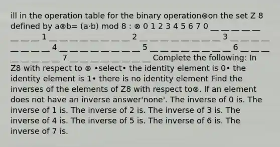 ill in the operation table for the binary operation⊗on the set Z 8 defined by a⊗b= (a·b) mod 8 : ⊗ 0 1 2 3 4 5 6 7 0 __ __ __ __ __ __ __ __ 1 __ __ __ __ __ __ __ __ 2 __ __ __ __ __ __ __ __ 3 __ __ __ __ __ __ __ __ 4 __ __ __ __ __ __ __ __ 5 __ __ __ __ __ __ __ __ 6 __ __ __ __ __ __ __ __ 7 __ __ __ __ __ __ __ __ Complete the following: In Z8 with respect to ⊗ •select• the identity element is 0• the identity element is 1• there is no identity element Find the inverses of the elements of Z8 with respect to⊗. If an element does not have an inverse answer'none'. The inverse of 0 is. The inverse of 1 is. The inverse of 2 is. The inverse of 3 is. The inverse of 4 is. The inverse of 5 is. The inverse of 6 is. The inverse of 7 is.