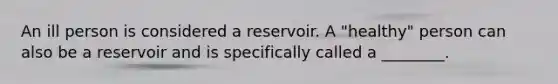 An ill person is considered a reservoir. A "healthy" person can also be a reservoir and is specifically called a ________.