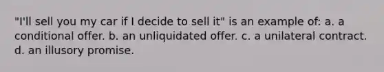 "I'll sell you my car if I decide to sell it" is an example of: a. a conditional offer. b. an unliquidated offer. c. a unilateral contract. d. an illusory promise.