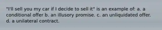 "I'll sell you my car if I decide to sell it" is an example of: a. a conditional offer b. an illusory promise. c. an unliquidated offer. d. a unilateral contract.