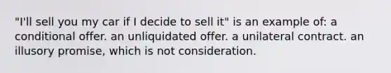 "I'll sell you my car if I decide to sell it" is an example of: a conditional offer. an unliquidated offer. a unilateral contract. an illusory promise, which is not consideration.