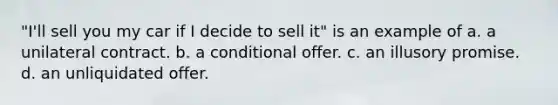 "I'll sell you my car if I decide to sell it" is an example of a. a unilateral contract. b. a conditional offer. c. an illusory promise. d. an unliquidated offer.