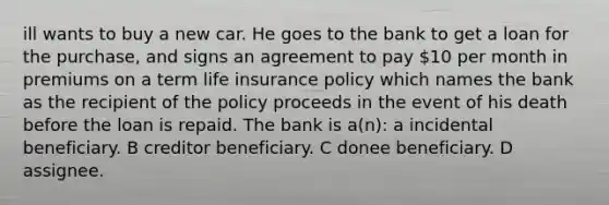 ill wants to buy a new car. He goes to the bank to get a loan for the purchase, and signs an agreement to pay 10 per month in premiums on a term life insurance policy which names the bank as the recipient of the policy proceeds in the event of his death before the loan is repaid. The bank is a(n): a incidental beneficiary. B creditor beneficiary. C donee beneficiary. D assignee.