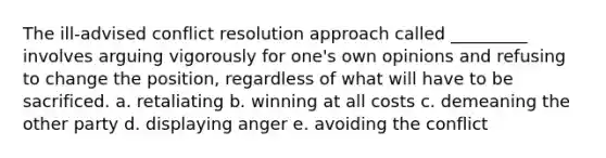 The ill-advised conflict resolution approach called _________ involves arguing vigorously for one's own opinions and refusing to change the position, regardless of what will have to be sacrificed. a. retaliating b. winning at all costs c. demeaning the other party d. displaying anger e. avoiding the conflict