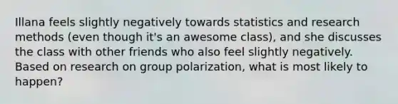 Illana feels slightly negatively towards statistics and research methods (even though it's an awesome class), and she discusses the class with other friends who also feel slightly negatively. Based on research on group polarization, what is most likely to happen?