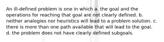 An ill-defined problem is one in which a. the goal and the operations for reaching that goal are not clearly defined. b. neither analogies nor heuristics will lead to a problem solution. c. there is more than one path available that will lead to the goal. d. the problem does not have clearly defined subgoals.