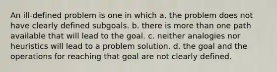 An ill-defined problem is one in which a. the problem does not have clearly defined subgoals. b. there is more than one path available that will lead to the goal. c. neither analogies nor heuristics will lead to a problem solution. d. the goal and the operations for reaching that goal are not clearly defined.