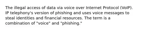 The illegal access of data via voice over Internet Protocol (VoIP). IP telephony's version of phishing and uses voice messages to steal identities and financial resources. The term is a combination of "voice" and "phishing."