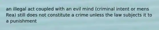 an illegal act coupled with an evil mind (criminal intent or mens Rea) still does not constitute a crime unless the law subjects it to a punishment