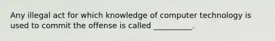 Any illegal act for which knowledge of computer technology is used to commit the offense is called __________.