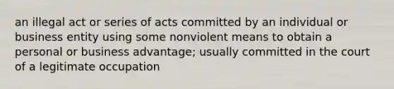 an illegal act or series of acts committed by an individual or business entity using some nonviolent means to obtain a personal or business advantage; usually committed in the court of a legitimate occupation