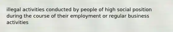 illegal activities conducted by people of high social position during the course of their employment or regular business activities