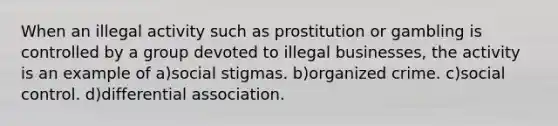 When an illegal activity such as prostitution or gambling is controlled by a group devoted to illegal businesses, the activity is an example of a)social stigmas. b)organized crime. c)social control. d)differential association.