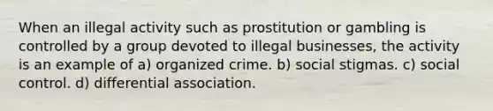 When an illegal activity such as prostitution or gambling is controlled by a group devoted to illegal businesses, the activity is an example of a) organized crime. b) social stigmas. c) social control. d) differential association.