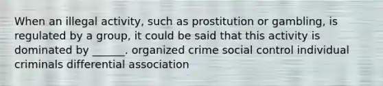 When an illegal activity, such as prostitution or gambling, is regulated by a group, it could be said that this activity is dominated by ______. organized crime social control individual criminals differential association