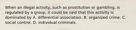 When an illegal activity, such as prostitution or gambling, is regulated by a group, it could be said that this activity is dominated by A. differential association. B. organized crime. C. social control. D. individual criminals.