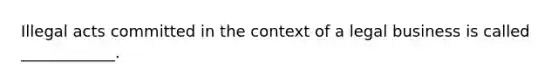 Illegal acts committed in the context of a legal business is called ____________.