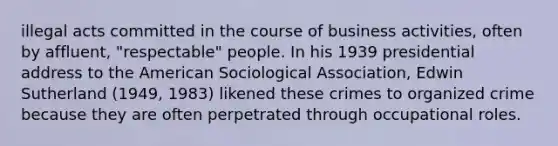 illegal acts committed in the course of business activities, often by affluent, "respectable" people. In his 1939 presidential address to the American Sociological Association, Edwin Sutherland (1949, 1983) likened these crimes to organized crime because they are often perpetrated through occupational roles.