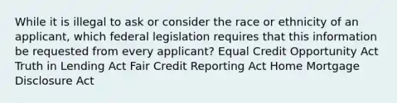 While it is illegal to ask or consider the race or ethnicity of an applicant, which federal legislation requires that this information be requested from every applicant? Equal Credit Opportunity Act Truth in Lending Act Fair Credit Reporting Act Home Mortgage Disclosure Act