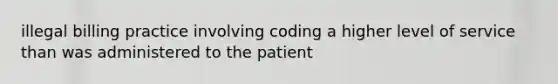 illegal billing practice involving coding a higher level of service than was administered to the patient