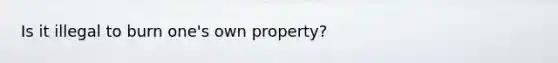 Is it illegal to burn one's own property?