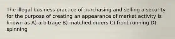 The illegal business practice of purchasing and selling a security for the purpose of creating an appearance of market activity is known as A) arbitrage B) matched orders C) front running D) spinning