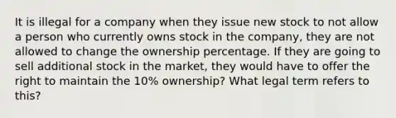 It is illegal for a company when they issue new stock to not allow a person who currently owns stock in the company, they are not allowed to change the ownership percentage. If they are going to sell additional stock in the market, they would have to offer the right to maintain the 10% ownership? What legal term refers to this?