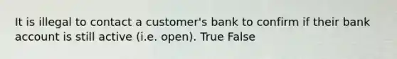 It is illegal to contact a customer's bank to confirm if their bank account is still active (i.e. open). True False