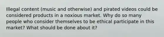 Illegal content (music and otherwise) and pirated videos could be considered products in a noxious market. Why do so many people who consider themselves to be ethical participate in this market? What should be done about it?