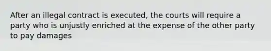 After an illegal contract is executed, the courts will require a party who is unjustly enriched at the expense of the other party to pay damages