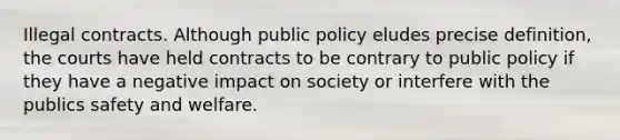 Illegal contracts. Although public policy eludes precise definition, the courts have held contracts to be contrary to public policy if they have a negative impact on society or interfere with the publics safety and welfare.