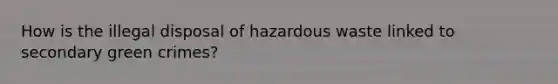 How is the illegal disposal of hazardous waste linked to secondary green crimes?